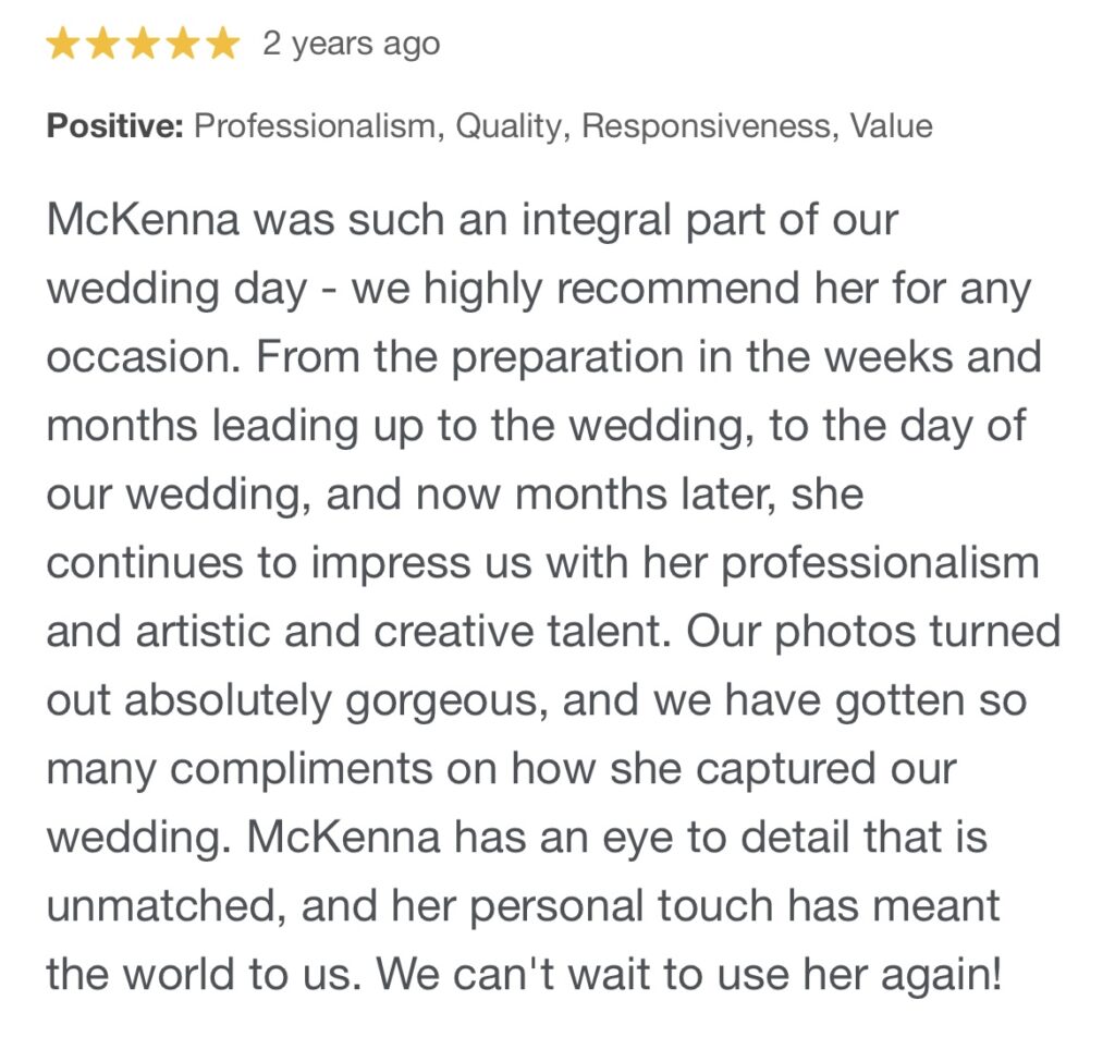 5 Star Review: "McKenna was such an integral part of our wedding day - we highly recommend her for any occasion. From the preparation in the weeks and months leading up to the wedding, to the day of our wedding, and now months later, she continues to impress us with her professionalism and artistic and creative talent. Our photos turned out absolutely gorgeous, and we have gotten so many compliments on how she captured our wedding. McKenna has an eye to detail that is unmatched, and her personal touch has meant the world to us. We can't wait to use her again!"